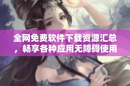 全网免费软件下载资源汇总，畅享各种应用无障碍使用体验