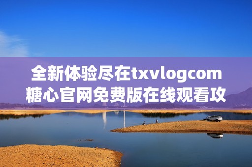 全新体验尽在txvlogcom糖心官网免费版在线观看攻略分享