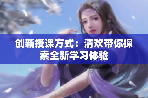 创新授课方式：清欢带你探索全新学习体验