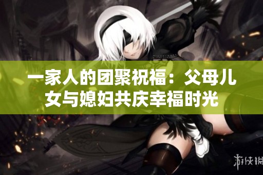 一家人的团聚祝福：父母儿女与媳妇共庆幸福时光