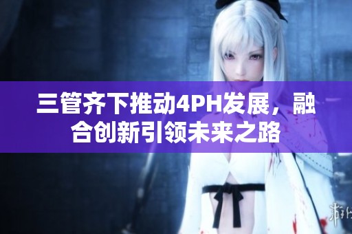 三管齐下推动4PH发展，融合创新引领未来之路