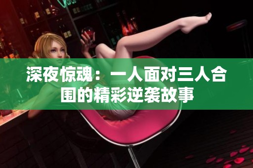 深夜惊魂：一人面对三人合围的精彩逆袭故事