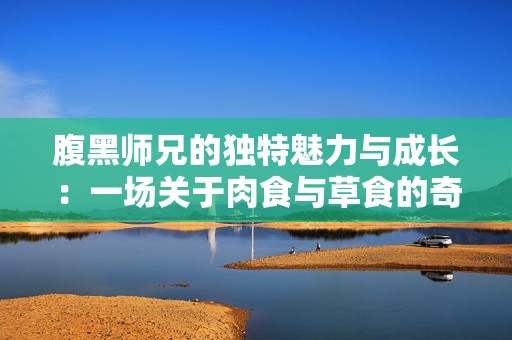 腹黑师兄的独特魅力与成长：一场关于肉食与草食的奇妙冒险