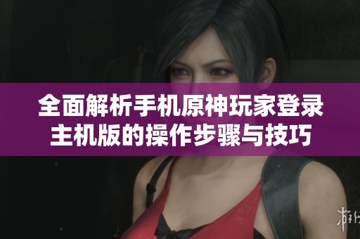全面解析手机原神玩家登录主机版的操作步骤与技巧