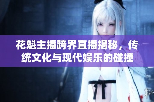 花魁主播跨界直播揭秘，传统文化与现代娱乐的碰撞