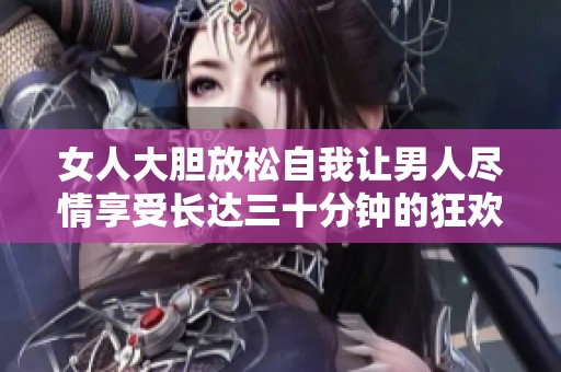 女人大胆放松自我让男人尽情享受长达三十分钟的狂欢
