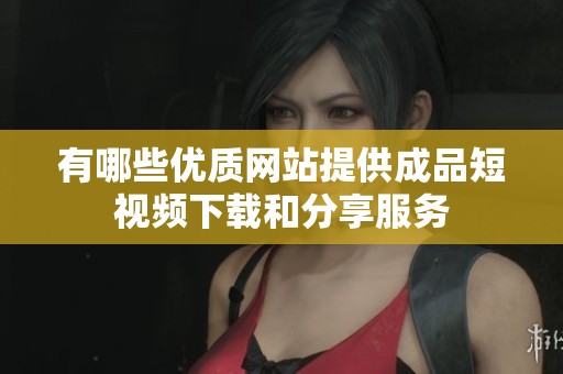 有哪些优质网站提供成品短视频下载和分享服务