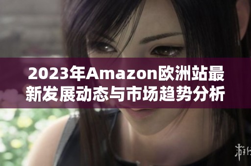 2023年Amazon欧洲站最新发展动态与市场趋势分析