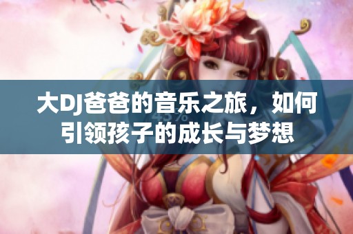 大DJ爸爸的音乐之旅，如何引领孩子的成长与梦想