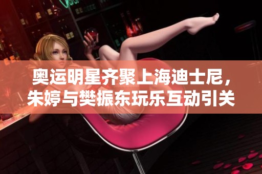 奥运明星齐聚上海迪士尼，朱婷与樊振东玩乐互动引关注