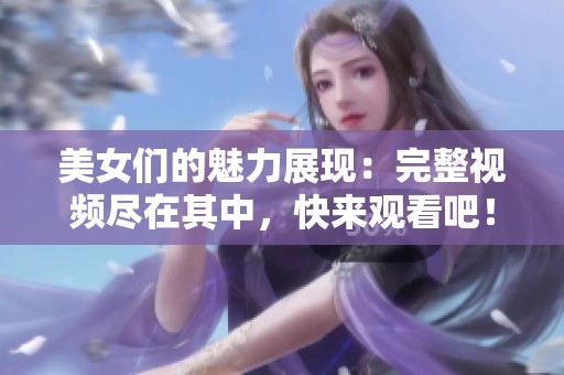 美女们的魅力展现：完整视频尽在其中，快来观看吧！