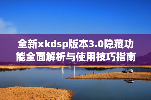 全新xkdsp版本3.0隐藏功能全面解析与使用技巧指南