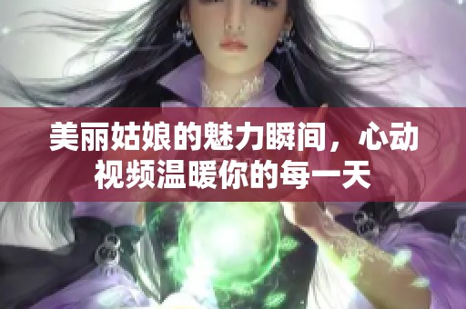 美丽姑娘的魅力瞬间，心动视频温暖你的每一天
