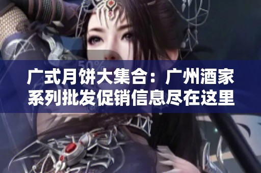 广式月饼大集合：广州酒家系列批发促销信息尽在这里