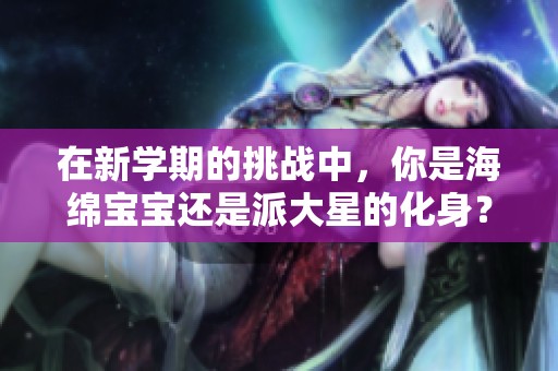 在新学期的挑战中，你是海绵宝宝还是派大星的化身？