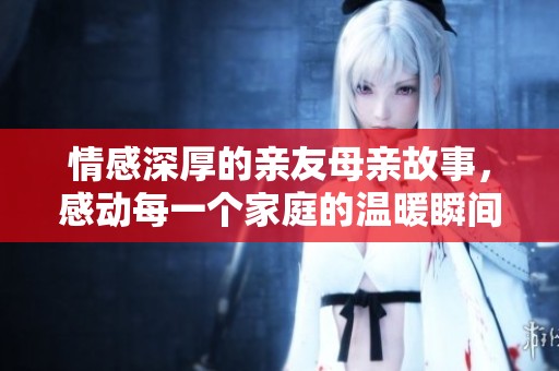 情感深厚的亲友母亲故事，感动每一个家庭的温暖瞬间