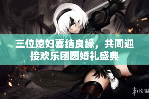 三位媳妇喜结良缘，共同迎接欢乐团圆婚礼盛典
