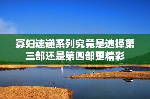 寡妇速递系列究竟是选择第三部还是第四部更精彩