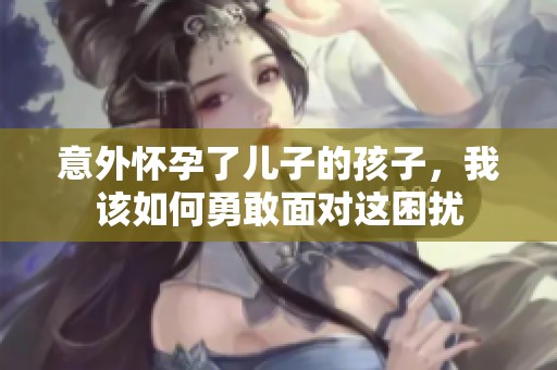 意外怀孕了儿子的孩子，我该如何勇敢面对这困扰