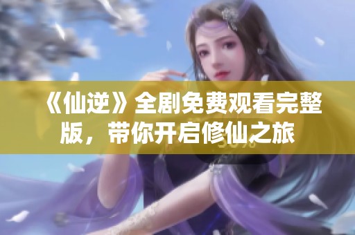 《仙逆》全剧免费观看完整版，带你开启修仙之旅
