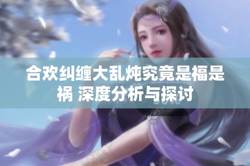 合欢纠缠大乱炖究竟是福是祸 深度分析与探讨