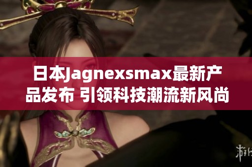 日本Jagnexsmax最新产品发布 引领科技潮流新风尚
