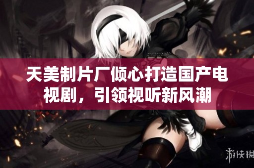 天美制片厂倾心打造国产电视剧，引领视听新风潮