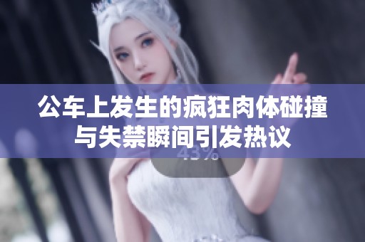 公车上发生的疯狂肉体碰撞与失禁瞬间引发热议