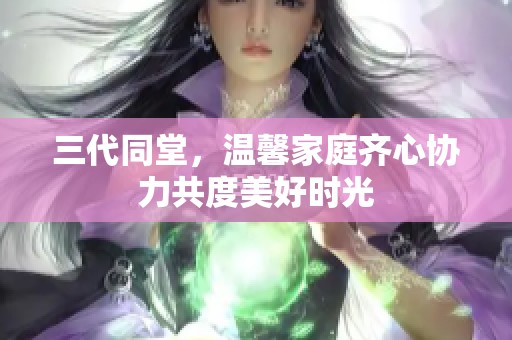 三代同堂，温馨家庭齐心协力共度美好时光