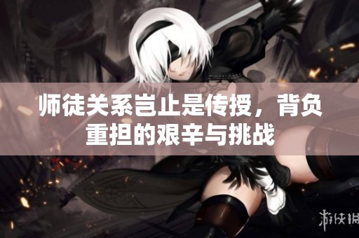 师徒关系岂止是传授，背负重担的艰辛与挑战