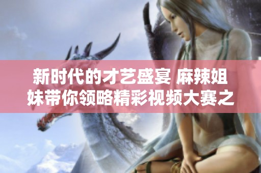 新时代的才艺盛宴 麻辣姐妹带你领略精彩视频大赛之旅
