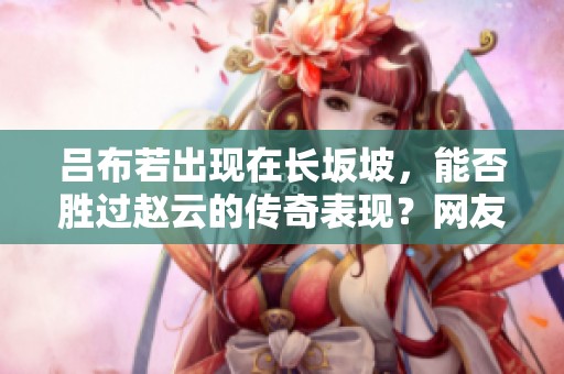 吕布若出现在长坂坡，能否胜过赵云的传奇表现？网友热议！