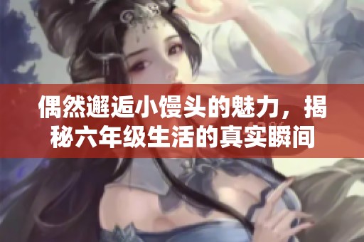 偶然邂逅小馒头的魅力，揭秘六年级生活的真实瞬间