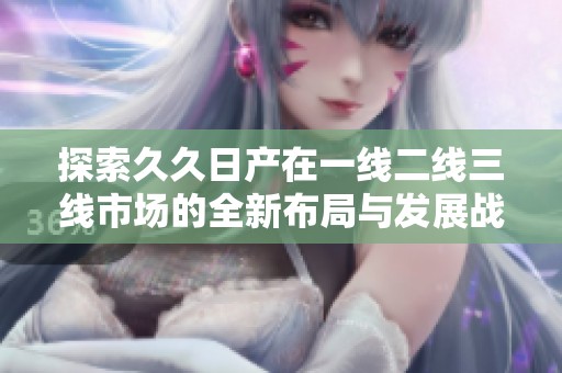 探索久久日产在一线二线三线市场的全新布局与发展战略