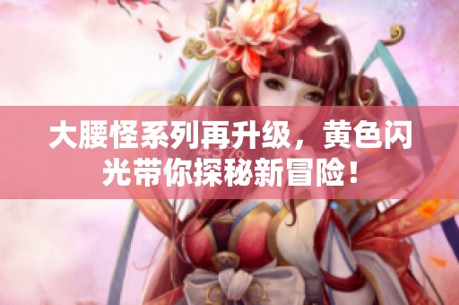 大腰怪系列再升级，黄色闪光带你探秘新冒险！