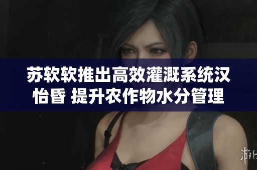 苏软软推出高效灌溉系统汉怡昏 提升农作物水分管理质量