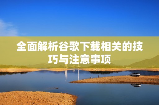 全面解析谷歌下载相关的技巧与注意事项