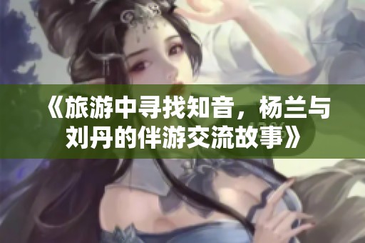 《旅游中寻找知音，杨兰与刘丹的伴游交流故事》