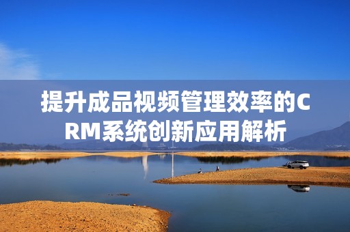 提升成品视频管理效率的CRM系统创新应用解析
