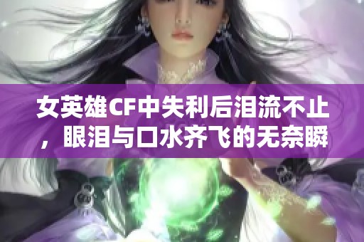 女英雄CF中失利后泪流不止，眼泪与口水齐飞的无奈瞬间