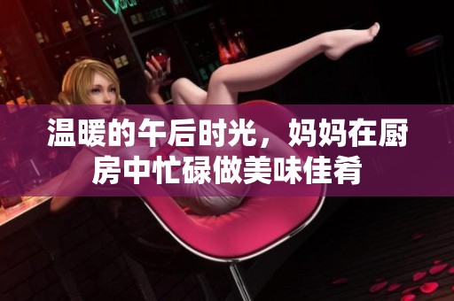 温暖的午后时光，妈妈在厨房中忙碌做美味佳肴