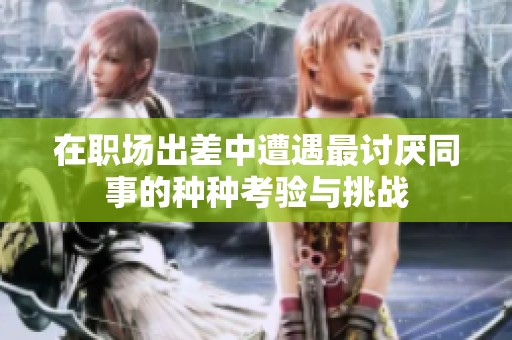在职场出差中遭遇最讨厌同事的种种考验与挑战
