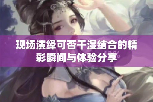 现场演绎可否干湿结合的精彩瞬间与体验分享