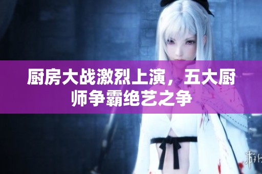 厨房大战激烈上演，五大厨师争霸绝艺之争