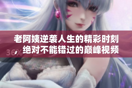 老阿姨逆袭人生的精彩时刻，绝对不能错过的巅峰视频