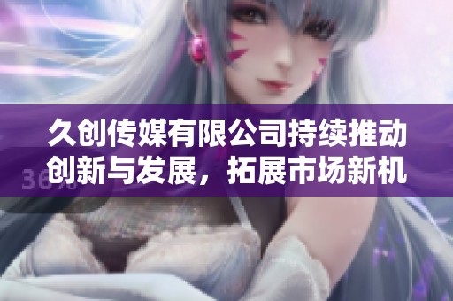 久创传媒有限公司持续推动创新与发展，拓展市场新机遇