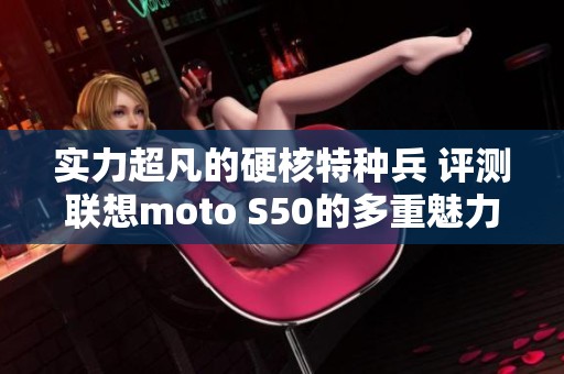 实力超凡的硬核特种兵 评测联想moto S50的多重魅力