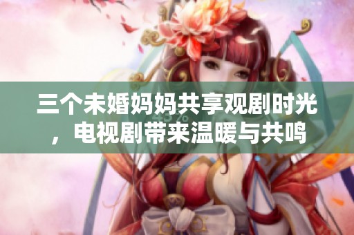 三个未婚妈妈共享观剧时光，电视剧带来温暖与共鸣