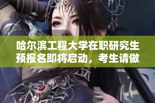 哈尔滨工程大学在职研究生预报名即将启动，考生请做好准备!