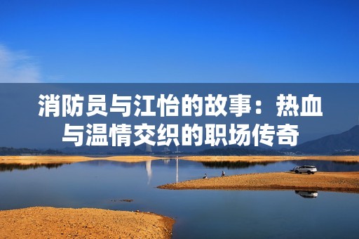 消防员与江怡的故事：热血与温情交织的职场传奇